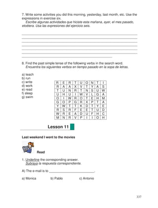 7. Write some activities you did this morning, yesterday, last month, etc. Use the
expressions in exercise six.
Escribe algunas actividades que hiciste esta mañana, ayer, el mes pasado,
etcétera. Usa las expresiones del ejercicio seis.
________________________________________________________________
________________________________________________________________
________________________________________________________________
________________________________________________________________
________________________________________________________________
________________________________________________________________
__________________________________________________
8. Find the past simple tense of the following verbs in the search word.
Encuentra los siguientes verbos en tiempo pasado en la sopa de letras.
a) teach
b) run
c) write
d) work
e) read
f) sleep
g) swim
Last weekend I went to the movies
Read
1. Underline the corresponding answer.
Subraya la respuesta correspondiente.
A) The e-mail is to _________________________.
a) Monica b) Pablo c) Antonio
R E R T U O N T I
R A A X V T Y A S
T U N R T N S U W
U H U I W V L G A
O I W R O T E H M
G O P G R X P T A
Y W T T K D T Y E
R S R F E E T U D
W R E A D U F H C
M N R V P I I O H
Lesson 11
337
 
