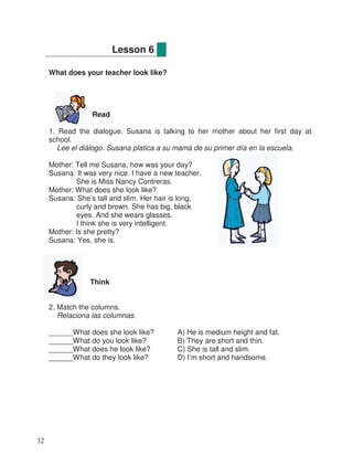 What does your teacher look like?
Read
1. Read the dialogue. Susana is talking to her mother about her first day at
school.
Lee el diálogo. Susana platica a su mamá de su primer día en la escuela.
Mother: Tell me Susana, how was your day?
Susana: It was very nice. I have a new teacher.
She is Miss Nancy Contreras.
Mother: What does she look like?
Susana: She’s tall and slim. Her hair is long,
curly and brown. She has big, black
eyes. And she wears glasses.
I think she is very intelligent.
Mother: Is she pretty?
Susana: Yes, she is.
Think
2. Match the columns.
Relaciona las columnas.
______What does she look like? A) He is medium height and fat.
______What do you look like? B) They are short and thin.
______What does he look like? C) She is tall and slim.
______What do they look like? D) I’m short and handsome.
Lesson 6
32
 