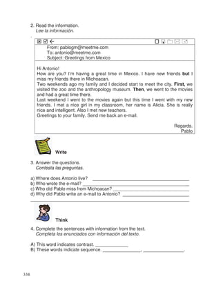 2. Read the information.
Lee la información.
.
From: pablogm@meetme.com
To: antonio@meetme.com
Subject: Greetings from Mexico
Hi Antonio!
How are you? I’m having a great time in Mexico. I have new friends but I
miss my friends there in Michoacan.
Two weekends ago my family and I decided start to meet the city. First, we
visited the zoo and the anthropology museum. Then, we went to the movies
and had a great time there.
Last weekend I went to the movies again but this time I went with my new
friends. I met a nice girl in my classroom, her name is Alicia. She is really
nice and intelligent. Also I met new teachers.
Greetings to your family. Send me back an e-mail.
Regards.
Pablo
Write
3. Answer the questions.
Contesta las preguntas.
a) Where does Antonio live? ______________________________________
b) Who wrote the e-mail? __________________________________________
c) Who did Pablo miss from Michoacan? ______________________________
d) Why did Pablo write an e-mail to Antonio? __________________________
______________________________________________________________
Think
4. Complete the sentences with information from the text.
Completa los enunciados con información del texto.
A) This word indicates contrast. _____________
B) These words indicate sequence. _______________, ________________.
338
_
_
_
_
 