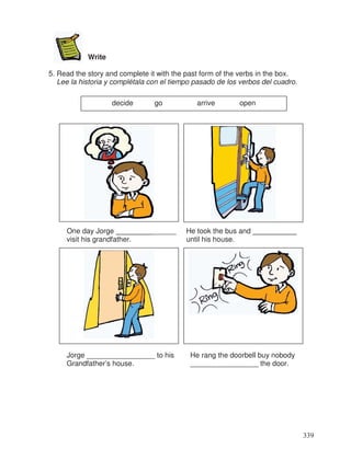 Write
5. Read the story and complete it with the past form of the verbs in the box.
Lee la historia y complétala con el tiempo pasado de los verbos del cuadro.
One day Jorge _______________ He took the bus and ___________
visit his grandfather. until his house.
Jorge _________________ to his He rang the doorbell buy nobody
Grandfather’s house. _________________ the door.
decide go arrive open
339
 