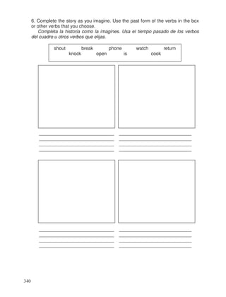 6. Complete the story as you imagine. Use the past form of the verbs in the box
or other verbs that you choose.
Completa la historia como la imagines. Usa el tiempo pasado de los verbos
del cuadro u otros verbos que elijas.
_____________________________ ____________________________
_____________________________ ____________________________
_____________________________ ____________________________
_____________________________ ____________________________
_____________________________ ____________________________
_____________________________ ____________________________
_____________________________ ____________________________
_____________________________ ____________________________
shout break phone watch return
knock open is cook
340
 