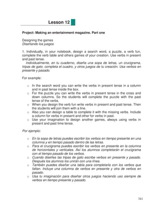 Project: Making an entertainment magazine. Part one
Designing the games
Diseñando los juegos
1. Individually, in your notebook, design a search word, a puzzle, a verb fun,
complete the verb table and others games of your creation. Use verbs in present
and past tense.
Individualmente, en tu cuaderno, diseña una sopa de letras, un crucigrama,
tripas de gato, completa el cuadro, y otros juegos de tu creación. Usa verbos en
presente y pasado.
For example:
o In the search word you can write the verbs in present tense in a column
and in past tense inside the box.
o For the puzzle you can write the verbs in present tense in the cross and
down columns. So the students will complete the puzzle with the past
tense of the verbs.
o When you design the verb fun write verbs in present and past tense. Then
the students will join them with a line.
o Also you can design a table to complete it with the missing verbs. Include
a column for verbs in present and other for verbs in past.
o Use your imagination to design another games, always using verbs in
present and past time tense.
Por ejemplo:
o En la sopa de letras puedes escribir los verbos en tiempo presente en una
columna y en tiempo pasado dentro de las letras.
o Para el crucigrama puedes escribir los verbos en presente en la columna
de horizontales y verticales. Así los alumnos completarán el crucigrama
con el tiempo pasado de los verbos.
o Cuando diseñes las tripas de gato escribe verbos en presente y pasado.
Después los alumnos los unirán con una línea.
o También puedes diseñar una tabla para completarla con los verbos que
faltan. Incluye una columna de verbos en presente y otra de verbos en
pasado.
o Usa tu imaginación para diseñar otros juegos haciendo uso siempre de
verbos en tiempo presente y pasado.
Lesson 12
341
 
