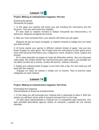 Project: Making an entertainment magazine. Part two
Checking the games
Revisando los juegos
1. In this class your teacher will check your job including the instructions and the
structure. Then you will correct the mistakes.
En esta clase tu maestro revisará tu trabajo incluyendo las instrucciones y la
estructura. Después corregirás los errores.
2. After you have corrected them, your teacher will check your job again.
Después de que los hayas corregido, tu maestro revisará tu trabajo otra vez hasta
que esté correcto.
3. At home rewrite your games in different colored sheets of paper. Use just one
sheet of paper for each game. Don’t forget write the instructions to each game and a
cover with personal information (your magazine’s name, student’s name, subject and
school).
En tu casa reescribe tus juegos en hojas de diferentes colores. Usa una hoja para
cada juego. No olvides escribir las instrucciones para cada juego y una portada con
tus datos (nombre de tu revista, nombre del alumno, materia y escuela)
4. Staple your colored sheets of paper or join them with a clip. For next class you will
work with this material.
Engrapa tus hojas de colores o únelas con un broche. Para la próxima clase
trabajarás con este material.
Project: Making an entertainment magazine. Part three
Exchanging the magazine
Intercambiando la revista de entretenimiento
1. In this class you will exchange your material with a classmate to solve it. With this
activity you will learn some verbs in present and past time in a fun way.
En esta clase intercambiarás tu material con un compañero para resolverlo. Con
esta actividad aprenderás algunos verbos en presente y pasado de una manera
divertida.
Lesson 13
Lesson 14 14
342
 