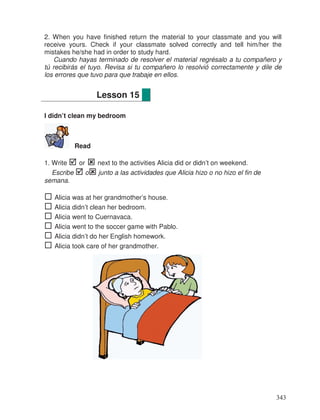 2. When you have finished return the material to your classmate and you will
receive yours. Check if your classmate solved correctly and tell him/her the
mistakes he/she had in order to study hard.
Cuando hayas terminado de resolver el material regrésalo a tu compañero y
tú recibirás el tuyo. Revisa si tu compañero lo resolvió correctamente y dile de
los errores que tuvo para que trabaje en ellos.
I didn’t clean my bedroom
Read
1. Write or next to the activities Alicia did or didn’t on weekend.
Escribe o junto a las actividades que Alicia hizo o no hizo el fin de
semana.
Alicia was at her grandmother’s house.
Alicia didn’t clean her bedroom.
Alicia went to Cuernavaca.
Alicia went to the soccer game with Pablo.
Alicia didn’t do her English homework.
Alicia took care of her grandmother.
Lesson 15
343
 