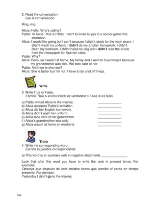 2. Read the conversation.
Lee la conversación.
Ring, ring
Alicia: Hello. Who’s calling?
Pablo: Hi Alicia. This is Pablo. I want to invite to you to a soccer game this
afternoon.
Alicia: I would like going but I can’t because I didn’t study for the math exam. I
didn’t wash my uniform, I didn’t do my English homework, I didn’t
clean my bedroom, I didn’t feed my dog and I didn’t read the article
from the newspaper for Spanish class.
Pablo: Why?
Alicia: Because I wasn’t at home. My family and I went to Cuernavaca because
my grandmother was sick. We took care of her.
Pablo: And how is she now?
Alicia: She is better but I’m not. I have to do a lot of things.
Write
3. Write True or False.
Escribe True si el enunciado es verdadero o False si es falso.
a) Pablo invited Alicia to the movies. _____________
b) Alicia accepted Pablo’s invitation. _____________
c) Alicia did her English homework. _____________
d) Alicia didn’t wash her uniform. _____________
e) Alicia took care of her grandfather. _____________
f ) Alicia’s grandmother was sick. _____________
g) Alicia wasn’t at home on weekend. _____________
Think
4. Write the corresponding word.
Escribe la palabra correspondiente.
a) This word is an auxiliary verb in negative statements. ______________
Look that after this word you have to write the verb in present tense. For
example:
Observa que después de esta palabra tienes que escribir el verbo en tiempo
presente. Por ejemplo:
Yesterday I didn’t go to the movies.
344
 