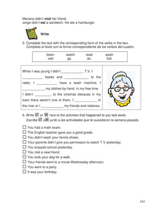 Mariana didn’t visit her friend.
Jorge didn’t eat a sandwich. He ate a hamburger.
Write
5. Complete the text with the corresponding form of the verbs in the box.
Completa el texto con la forma correspondiente de los verbos del cuadro.
When I was young I didn’t ____________ T.V. I
___________ books and _____________ to the
radio. I ___________ have a wash machine. I
____________ my clothes by hand. In my free time
I didn’t _________ to the cinemas because in my
town there weren’t one of them. I ____________ in
the river or I ____________ my friends and relatives.
6. Write or next to the activities that happened to you last week.
Escribe o junto a las actividades que te sucedieron la semana pasada.
You had a math exam.
The English teacher gave you a good grade.
You didn’t wash your tennis shoes.
Your parents didn’t give you permission to watch T.V yesterday.
You enjoyed school yesterday.
You met a new friend.
You took your dog for a walk.
Your friends went to a movie Wednesday afternoon.
You went to a party.
It was your birthday.
listen watch read wash
visit go do fish
345
 