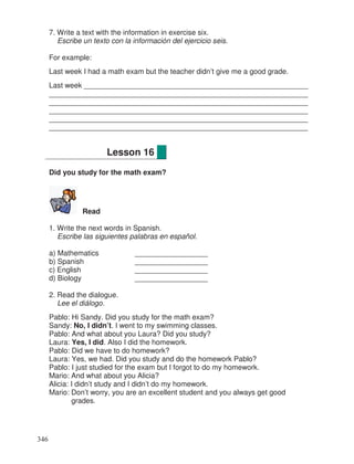 7. Write a text with the information in exercise six.
Escribe un texto con la información del ejercicio seis.
For example:
Last week I had a math exam but the teacher didn’t give me a good grade.
Last week _______________________________________________________
________________________________________________________________
________________________________________________________________
________________________________________________________________
________________________________________________________________
________________________________________________________________
Did you study for the math exam?
Read
1. Write the next words in Spanish.
Escribe las siguientes palabras en español.
a) Mathematics __________________
b) Spanish __________________
c) English __________________
d) Biology __________________
2. Read the dialogue.
Lee el diálogo.
Pablo: Hi Sandy. Did you study for the math exam?
Sandy: No, I didn’t. I went to my swimming classes.
Pablo: And what about you Laura? Did you study?
Laura: Yes, I did. Also I did the homework.
Pablo: Did we have to do homework?
Laura: Yes, we had. Did you study and do the homework Pablo?
Pablo: I just studied for the exam but I forgot to do my homework.
Mario: And what about you Alicia?
Alicia: I didn’t study and I didn’t do my homework.
Mario: Don’t worry, you are an excellent student and you always get good
grades.
Lesson 16
346
_
 