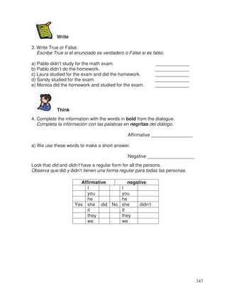 Write
3. Write True or False.
Escribe True si el enunciado es verdadero o False si es falso.
a) Pablo didn’t study for the math exam. _____________
b) Pablo didn’t do the homework. _____________
c) Laura studied for the exam and did the homework. _____________
d) Sandy studied for the exam. _____________
e) Monica did the homework and studied for the exam. _____________
Think
4. Complete the information with the words in bold from the dialogue.
Completa la información con las palabras en negritas del diálogo.
Affirmative ________________
a) We use these words to make a short answer.
Negative __________________
Look that did and didn’t have a regular form for all the persons.
Observa que did y didn’t tienen una forma regular para todas las personas.
Affirmative negative
I I
you you
he he
Yes she did No she didn’t
it It
they they
we we
347
 
