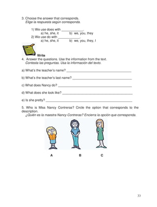 3. Choose the answer that corresponds.
Elige la respuesta según corresponda.
1) We use does with ____________.
a) he, she, it b) we, you, they
2) We use do with ____________.
a) he, she, it b) we, you, they, I
Write
4. Answer the questions. Use the information from the text.
Contesta las preguntas. Usa la información del texto.
a) What’s the teacher’s name? ____________________________________
b) What’s the teacher’s last name? _________________________________
c) What does Nancy do? _________________________________________
d) What does she look like? _______________________________________
e) Is she pretty? ________________________________________________
5. Who is Miss Nancy Contreras? Circle the option that corresponds to the
description.
¿Quién es la maestra Nancy Contreras? Encierra la opción que corresponda.
A B C
33
 