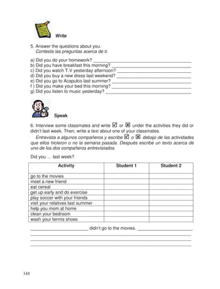 Write
5. Answer the questions about you.
Contesta las preguntas acerca de ti.
a) Did you do your homework? ______________________________________
b) Did you have breakfast this morning? _______________________________
c) Did you watch T.V yesterday afternoon? _____________________________
d) Did you buy a new dress last weekend? _____________________________
e) Did you go to Acapulco last summer? _______________________________
f ) Did you make your bed this morning? _______________________________
g) Did you listen to music yesterday? __________________________________
Speak
6. Interview some classmates and write or under the activities they did or
didn’t last week. Then, write a text about one of your classmates.
Entrevista a algunos compañeros y escribe o debajo de las actividades
que ellos hicieron o no la semana pasada. Después escribe un texto acerca de
uno de los dos compañeros entrevistados.
Did you … last week?
Activity Student 1 Student 2
go to the movies
meet a new friend
eat cereal
get up early and do exercise
play soccer with your friends
visit your relatives last summer
help you mom at home
clean your bedroom
wash your tennis shoes
_______________________ didn’t go to the movies. ______________________
________________________________________________________________
________________________________________________________________
________________________________________________________________
348
_
_
_
_
_
_
 