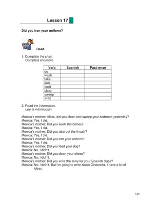 Did you iron your uniform?
Read
1. Complete the chart.
Completa el cuadro.
Verb Spanish Past tense
do
wash
take
iron
feed
clean
sweep
write
2. Read the information.
Lee la información
Monica’s mother: Alicia, did you clean and sweep your bedroom yesterday?
Monica: Yes, I did.
Monica’s mother: Did you wash the dishes?
Monica: Yes, I did.
Monica’s mother: Did you take out the thrash?
Monica: Yes, I did.
Monica’s mother: Did you iron your uniform?
Monica: Yes. I did.
Monica’s mother: Did you feed your dog?
Monica: No. I didn’t.
Monica’s mother: Did you clean your shoes?
Monica: No, I didn’t.
Monica’s mother: Did you write the story for your Spanish class?
Monica: No, I didn’t. But I’m going to write about Cinderella, I have a lot of
ideas.
Lesson 17
349
 