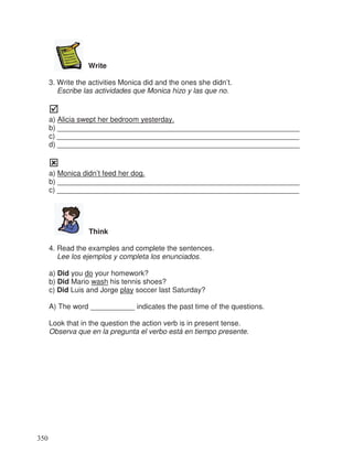 Write
3. Write the activities Monica did and the ones she didn’t.
Escribe las actividades que Monica hizo y las que no.
a) Alicia swept her bedroom yesterday.
b) ____________________________________________________________
c) ____________________________________________________________
d) ____________________________________________________________
a) Monica didn’t feed her dog.
b) ____________________________________________________________
c) ____________________________________________________________
Think
4. Read the examples and complete the sentences.
Lee los ejemplos y completa los enunciados.
a) Did you do your homework?
b) Did Mario wash his tennis shoes?
c) Did Luis and Jorge play soccer last Saturday?
A) The word ___________ indicates the past time of the questions.
Look that in the question the action verb is in present tense.
Observa que en la pregunta el verbo está en tiempo presente.
350
 
