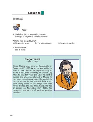 Mini Check
Read
1. Underline the corresponding answer.
Subraya la respuesta correspondiente.
A) Who was Diego Rivera?
a) He was an actor. b) He was a singer. c) He was a painter.
2. Read the text.
Lee el texto.
Diego Rivera
(1866 – 1957)
Diego Rivera was born in Guanajuato on
December 8th
, 1866. When he was a child he
liked to draw pictures. He began to study art
at the San Carlos Academy in Mexico City
when he was ten years old. Later he went to
Europe and when he returned to Mexico he
had many revolutionary ideas. He painted the
famous murals in the National Palace and
other many works of art. Diego had three
wives, the last one was Frida Kahlo. He died
of cancer on November 25th
, 1957. We
remember him as one of Mexico’s greatest
muralists.
Lesson 18
352
 