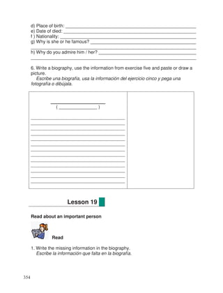 d) Place of birth: ___________________________________________________
e) Date of died: ____________________________________________________
f ) Nationality: _____________________________________________________
g) Why is she or he famous? _________________________________________
________________________________________________________________
h) Why do you admire him / her? ______________________________________
________________________________________________________________
6. Write a biography, use the information from exercise five and paste or draw a
picture.
Escribe una biografía, usa la información del ejercicio cinco y pega una
fotografía o dibújala.
________________
( _______________ )
_____________________________________
_____________________________________
_____________________________________
_____________________________________
_____________________________________
_____________________________________
_____________________________________
_____________________________________
_____________________________________
_____________________________________
_____________________________________
_____________________________________
_____________________________________
Read about an important person
Read
1. Write the missing information in the biography.
Escribe la información que falta en la biografía.
Lesson 19
354
_
_
_
_
_
_
 