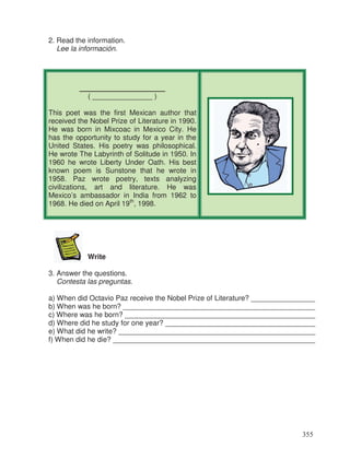 2. Read the information.
Lee la información.
________________
( _______________ )
This poet was the first Mexican author that
received the Nobel Prize of Literature in 1990.
He was born in Mixcoac in Mexico City. He
has the opportunity to study for a year in the
United States. His poetry was philosophical.
He wrote The Labyrinth of Solitude in 1950. In
1960 he wrote Liberty Under Oath. His best
known poem is Sunstone that he wrote in
1958. Paz wrote poetry, texts analyzing
civilizations, art and literature. He was
Mexico’s ambassador in India from 1962 to
1968. He died on April 19th
, 1998.
Write
3. Answer the questions.
Contesta las preguntas.
a) When did Octavio Paz receive the Nobel Prize of Literature? ________________
b) When was he born? ________________________________________________
c) Where was he born? _______________________________________________
d) Where did he study for one year? _____________________________________
e) What did he write? _________________________________________________
f) When did he die? __________________________________________________
355
_
_
_
_
 