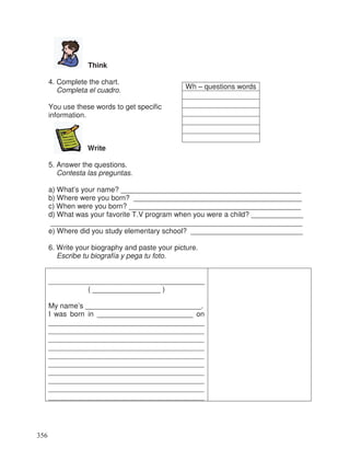 Think
4. Complete the chart.
Completa el cuadro.
You use these words to get specific
information.
Write
5. Answer the questions.
Contesta las preguntas.
a) What’s your name? _____________________________________________
b) Where were you born? __________________________________________
c) When were you born? ___________________________________________
d) What was your favorite T.V program when you were a child? _____________
_______________________________________________________________
e) Where did you study elementary school? ____________________________
6. Write your biography and paste your picture.
Escribe tu biografía y pega tu foto.
_______________________________________
( _________________ )
My name’s _____________________________.
I was born in ________________________ on
_______________________________________
_______________________________________
_______________________________________
_______________________________________
_______________________________________
_______________________________________
_______________________________________
_______________________________________
_______________________________________
_______________________________________
Wh – questions words
356
 