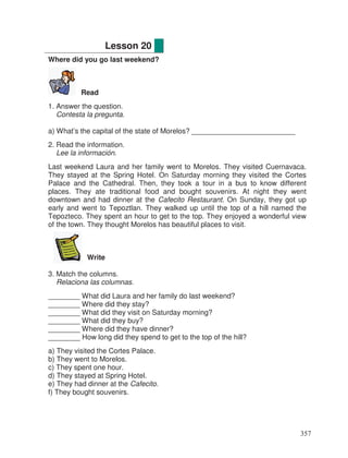Where did you go last weekend?
Read
1. Answer the question.
Contesta la pregunta.
a) What’s the capital of the state of Morelos? __________________________
2. Read the information.
Lee la información.
Last weekend Laura and her family went to Morelos. They visited Cuernavaca.
They stayed at the Spring Hotel. On Saturday morning they visited the Cortes
Palace and the Cathedral. Then, they took a tour in a bus to know different
places. They ate traditional food and bought souvenirs. At night they went
downtown and had dinner at the Cafecito Restaurant. On Sunday, they got up
early and went to Tepoztlan. They walked up until the top of a hill named the
Tepozteco. They spent an hour to get to the top. They enjoyed a wonderful view
of the town. They thought Morelos has beautiful places to visit.
Write
3. Match the columns.
Relaciona las columnas.
________ What did Laura and her family do last weekend?
________ Where did they stay?
________ What did they visit on Saturday morning?
________ What did they buy?
________ Where did they have dinner?
________ How long did they spend to get to the top of the hill?
a) They visited the Cortes Palace.
b) They went to Morelos.
c) They spent one hour.
d) They stayed at Spring Hotel.
e) They had dinner at the Cafecito.
f) They bought souvenirs.
Lesson 20
357
 