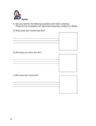 Speak
6. Ask your partner the following questions and make a drawing.
Pregunta a tu compañero las siguientes preguntas y elabora un dibujo.
a) What does your mother look like?
__________________________________________
__________________________________________
__________________________________________
b) What does your father look like?
______________________________________________
______________________________________________
______________________________________________
c) What does she/ he look like?
_______________________________________________
_______________________________________________
_______________________________________________
34
 