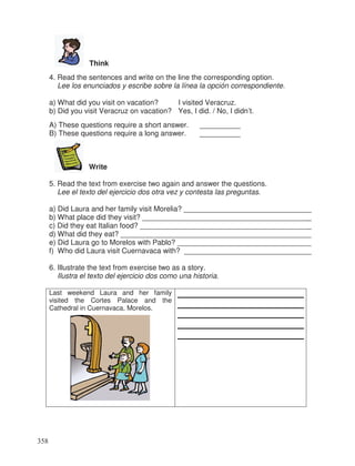 Think
4. Read the sentences and write on the line the corresponding option.
Lee los enunciados y escribe sobre la línea la opción correspondiente.
a) What did you visit on vacation? I visited Veracruz.
b) Did you visit Veracruz on vacation? Yes, I did. / No, I didn’t.
A) These questions require a short answer. __________
B) These questions require a long answer. __________
Write
5. Read the text from exercise two again and answer the questions.
Lee el texto del ejercicio dos otra vez y contesta las preguntas.
a) Did Laura and her family visit Morelia? _______________________________
b) What place did they visit? _________________________________________
c) Did they eat Italian food? __________________________________________
d) What did they eat? _______________________________________________
e) Did Laura go to Morelos with Pablo? _________________________________
f) Who did Laura visit Cuernavaca with? _______________________________
6. Illustrate the text from exercise two as a story.
Ilustra el texto del ejercicio dos como una historia.
Last weekend Laura and her family
visited the Cortes Palace and the
Cathedral in Cuernavaca, Morelos.
358
_
_
_
_
 