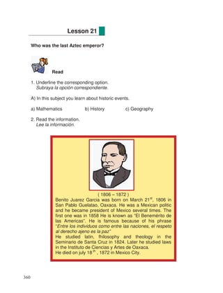 Who was the last Aztec emperor?
Read
1. Underline the corresponding option.
Subraya la opción correspondiente.
A) In this subject you learn about historic events.
a) Mathematics b) History c) Geography
2. Read the information.
Lee la información.
Lesson 21
( 1806 – 1872 )
Benito Juarez Garcia was born on March 21st
, 1806 in
San Pablo Guelatao, Oaxaca. He was a Mexican politic
and he became president of Mexico several times. The
first one was in 1858 He is known as “El Benemérito de
las Americas”. He is famous because of his phrase
“Entre los individuos como entre las naciones, el respeto
al derecho ajeno es la paz”
He studied latin, fhilosophy and theology in the
Seminario de Santa Cruz in 1824. Later he studied laws
in the Instituto de Ciencias y Artes de Oaxaca.
He died on july 18 th
, 1872 in Mexico City.
360
 