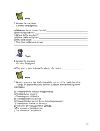Write
3. Answer the questions.
Contesta las preguntas.
a) Who was Benito Juarez Garcia? ____________________________________
b) When was he born? ______________________________________________
c) Where did he was born? __________________________________________
d) Where did he study law? __________________________________________
e) When did he die? ________________________________________________
f) Write his most famous phrase. ______________________________________
________________________________________________________________
________________________________________________________________
Think
4. Answer the question.
Contesta la pregunta.
a) This word is used to know the identity of a person. __________________
Write
5. Work in groups of four students and discuss about the next information.
Trabaja en grupos de cuatro alumnos y discute acerca de la siguiente
información.
a) The father of the Mexican Independence.
b) The last Aztec emperor.
c) The conqueror of Mexico.
d) The discoverer on America.
e) The president of Mexico during the oil expropriation.
f ) The first man to walk on the moon.
g) The writer of The Labyrinth of Solitude.
h)The inventor of the telephone.
i) The founder of Tenochtitlan.
361
_
_
_
_
_
_
 