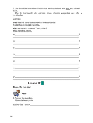 6. Use the information from exercise five. Write questions with who and answer
them.
Usa la información del ejercicio cinco. Escribe preguntas con who y
contéstalas.
Example:
Who was the father of the Mexican Independence?
It was Miguel Hidalgo y Costilla.
Who were the founders of Tenochtitlan?
They were the Aztecs.
a) ____________________________________________________________?
______________________________________________________________
b) ____________________________________________________________?
______________________________________________________________
c) ____________________________________________________________?
______________________________________________________________
d) ____________________________________________________________?
______________________________________________________________
e) ____________________________________________________________?
______________________________________________________________
f) ____________________________________________________________?
______________________________________________________________
g) ____________________________________________________________?
_______________________________________________________________
Tlaloc, the rain god
Read
1. Answer the question.
Contesta la pregunta.
a) Who was Tlaloc? ______________________________________________
Lesson 22
362
 