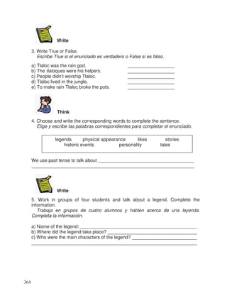 Write
3. Write True or False.
Escribe True si el enunciado es verdadero o False si es falso.
a) Tlaloc was the rain god. __________________
b) The tlaloques were his helpers. __________________
c) People didn’t worship Tlaloc. __________________
d) Tlaloc lived in the jungle. __________________
e) To make rain Tlaloc broke the pots. __________________
Think
4. Choose and write the corresponding words to complete the sentence.
Elige y escribe las palabras correspondientes para completar el enunciado.
We use past tense to talk about _____________________________________
______________________________________________________________
Write
5. Work in groups of four students and talk about a legend. Complete the
information.
Trabaja en grupos de cuatro alumnos y hablen acerca de una leyenda.
Completa la información.
a) Name of the legend: _____________________________________________
b) Where did the legend take place? __________________________________
c) Who were the main characters of the legend? _________________________
_______________________________________________________________
legends physical appearance likes stories
historic events personality tales
364
_
_
_
 