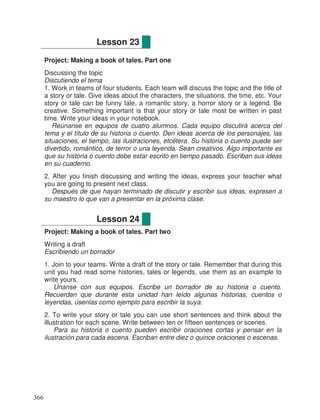 Project: Making a book of tales. Part one
Discussing the topic
Discutiendo el tema
1. Work in teams of four students. Each team will discuss the topic and the title of
a story or tale. Give ideas about the characters, the situations, the time, etc. Your
story or tale can be funny tale, a romantic story, a horror story or a legend. Be
creative. Something important is that your story or tale most be written in past
time. Write your ideas in your notebook.
Reúnanse en equipos de cuatro alumnos. Cada equipo discutirá acerca del
tema y el título de su historia o cuento. Den ideas acerca de los personajes, las
situaciones, el tiempo, las ilustraciones, etcétera. Su historia o cuento puede ser
divertido, romántico, de terror o una leyenda. Sean creativos. Algo importante es
que su historia o cuento debe estar escrito en tiempo pasado. Escriban sus ideas
en su cuaderno.
2. After you finish discussing and writing the ideas, express your teacher what
you are going to present next class.
Después de que hayan terminado de discutir y escribir sus ideas, expresen a
su maestro lo que van a presentar en la próxima clase.
Project: Making a book of tales. Part two
Writing a draft
Escribiendo un borrador
1. Join to your teams. Write a draft of the story or tale. Remember that during this
unit you had read some histories, tales or legends, use them as an example to
write yours.
Únanse con sus equipos. Escribe un borrador de su historia o cuento.
Recuerden que durante esta unidad han leído algunas historias, cuentos o
leyendas, úsenlas como ejemplo para escribir la suya.
2. To write your story or tale you can use short sentences and think about the
illustration for each scene. Write between ten or fifteen sentences or scenes.
Para su historia o cuento pueden escribir oraciones cortas y pensar en la
ilustración para cada escena. Escriban entre diez o quince oraciones o escenas.
Lesson 23
Lesson 24
366
 