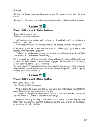 Example:
Sentence 1: Long time ago there was a beautiful princess who lived in a big
castle.
Sentence 2: Every day she visited her grandmother in a big cottage in the forest.
Project: Making a book of tales. Part three
Checking the story or tale
Revisando la historia o cuento
1. In this class your teacher will check your job and will mark the mistakes in
order to correct them.
Su maestro revisará su trabajo y señalará los errores para ser corregidos.
4. Work in teams to correct the mistakes and show again your job to your
teacher. Now you have a good job
Trabajen en equipo para corregir sus errores y muestren otra vez su trabajo a
su maestro. Ahora tienen un buen trabajo.
For homework you will bring the material you will need to write and illustrate your
story or tale (color sheets or white sheets of paper, the illustrations or pictures, a
pencil, scissors, colors, a pen, etcétera.).
De tarea traerán el material necesario para escribir e ilustrar su historia o cuento
(hojas de colores u hojas blancas, las ilustraciones o fotografías, un lápiz, tijeras,
colores, una pluma, etcétera.).
Project: Making a book of tales. Part four
Writing the story or tale
Escribiendo la historia o cuento
1. Work in teams to rewrite the story or tale using the material you brought to the
class. Take care of the cleanness of your job.
Trabajen en equipo para reescribir su historia o cuento usando el material que
trajeron para ello. Cuiden la limpieza de su trabajo.
2. Write the title of your story or tale and the first sentence; use a big and nice
letter. After that, draw or stick the illustration. Do the same with all the sentences
or scenes of your story or tale.
Lesson 25
Lesson 26
367
 