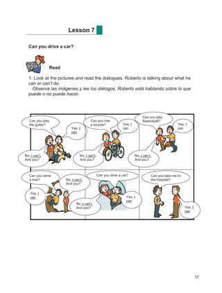 35
Can you drive a car?
Read
1. Look at the pictures and read the dialogues. Roberto is talking about what he
can or can’t do.
Observa las imágenes y lee los diálogos. Roberto está hablando sobre lo que
puede o no puede hacer.
Lesson 7
Yes, I
can
Can you play
the guitar?
No, I can’t.
And you?
Can you ride
a bicycle? Yes, I
can
Can you play
Basketball?
No, I can’t.
And you?
No, I can’t.
And you?
Yes, I
can
Can you climb
a tree?
Yes, I
can
No, I can’t.
And you?
No, I can’t.
And you?
Yes, I
can
Can you drive a car? Can you take me to
the hospital?
Yes, I
can
 