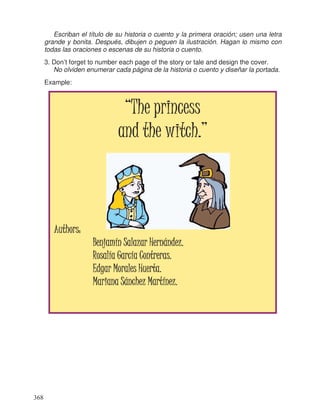 Escriban el título de su historia o cuento y la primera oración; usen una letra
grande y bonita. Después, dibujen o peguen la ilustración. Hagan lo mismo con
todas las oraciones o escenas de su historia o cuento.
3. Don’t forget to number each page of the story or tale and design the cover.
No olviden enumerar cada página de la historia o cuento y diseñar la portada.
Example:
“The princess“The princess“The princess“The princess
and the witch.”and the witch.”and the witch.”and the witch.”
Authors:Authors:Authors:Authors:
Benjamín Salazar Hernández.Benjamín Salazar Hernández.Benjamín Salazar Hernández.Benjamín Salazar Hernández.
Rosalía García Contreras.Rosalía García Contreras.Rosalía García Contreras.Rosalía García Contreras.
Edgar Morales Huerta.Edgar Morales Huerta.Edgar Morales Huerta.Edgar Morales Huerta.
Mariana Sánchez MarMariana Sánchez MarMariana Sánchez MarMariana Sánchez Martínez.tínez.tínez.tínez.
368
 