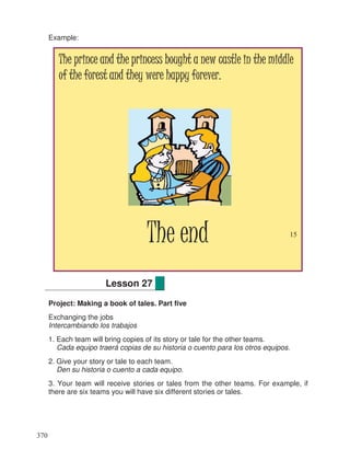Example:
Project: Making a book of tales. Part five
Exchanging the jobs
Intercambiando los trabajos
1. Each team will bring copies of its story or tale for the other teams.
Cada equipo traerá copias de su historia o cuento para los otros equipos.
2. Give your story or tale to each team.
Den su historia o cuento a cada equipo.
3. Your team will receive stories or tales from the other teams. For example, if
there are six teams you will have six different stories or tales.
Lesson 27
The prince and the princess bought a new castle in the middleThe prince and the princess bought a new castle in the middleThe prince and the princess bought a new castle in the middleThe prince and the princess bought a new castle in the middle
of the forest and they were happy forever.of the forest and they were happy forever.of the forest and they were happy forever.of the forest and they were happy forever.
The endThe endThe endThe end 15
370
 
