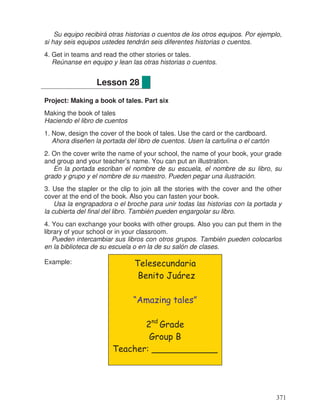 Su equipo recibirá otras historias o cuentos de los otros equipos. Por ejemplo,
si hay seis equipos ustedes tendrán seis diferentes historias o cuentos.
4. Get in teams and read the other stories or tales.
Reúnanse en equipo y lean las otras historias o cuentos.
Project: Making a book of tales. Part six
Making the book of tales
Haciendo el libro de cuentos
1. Now, design the cover of the book of tales. Use the card or the cardboard.
Ahora diseñen la portada del libro de cuentos. Usen la cartulina o el cartón
2. On the cover write the name of your school, the name of your book, your grade
and group and your teacher’s name. You can put an illustration.
En la portada escriban el nombre de su escuela, el nombre de su libro, su
grado y grupo y el nombre de su maestro. Pueden pegar una ilustración.
3. Use the stapler or the clip to join all the stories with the cover and the other
cover at the end of the book. Also you can fasten your book.
Usa la engrapadora o el broche para unir todas las historias con la portada y
la cubierta del final del libro. También pueden engargolar su libro.
4. You can exchange your books with other groups. Also you can put them in the
library of your school or in your classroom.
Pueden intercambiar sus libros con otros grupos. También pueden colocarlos
en la biblioteca de su escuela o en la de su salón de clases.
Example:
Lesson 28
Telesecundaria
Benito Juárez
“Amazing tales”
2nd
Grade
Group B
Teacher: ____________
371
 