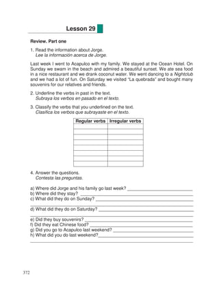 Review. Part one
1. Read the information about Jorge.
Lee la información acerca de Jorge.
Last week I went to Acapulco with my family. We stayed at the Ocean Hotel. On
Sunday we swam in the beach and admired a beautiful sunset. We ate sea food
in a nice restaurant and we drank coconut water. We went dancing to a Nightclub
and we had a lot of fun. On Saturday we visited “La quebrada” and bought many
souvenirs for our relatives and friends.
2. Underline the verbs in past in the text.
Subraya los verbos en pasado en el texto.
3. Classify the verbs that you underlined on the text.
Clasifica los verbos que subrayaste en el texto.
Regular verbs Irregular verbs
4. Answer the questions.
Contesta las preguntas.
a) Where did Jorge and his family go last week? __________________________
b) Where did they stay? _____________________________________________
c) What did they do on Sunday? _______________________________________
_________________________________________________________________
d) What did they do on Saturday? ______________________________________
_________________________________________________________________
e) Did they buy souvenirs? ___________________________________________
f) Did they eat Chinese food? _________________________________________
g) Did you go to Acapulco last weekend? ________________________________
h) What did you do last weekend?______________________________________
_________________________________________________________________
Lesson 29
372
 