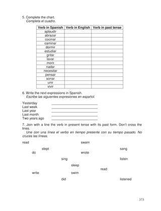 5. Complete the chart.
Completa el cuadro.
Verb in Spanish Verb in English Verb in past tense
aplaudir
abrazar
cocinar
caminar
dormir
estudiar
gritar
lavar
morir
nadar
necesitar
pensar
sonar
unir
vivir
6. Write the next expressions in Spanish.
Escribe las siguientes expresiones en español.
Yesterday _________________________
Last week _________________________
Last year _________________________
Last month _________________________
Two years ago _________________________
7. Join with a line the verb in present tense with its past form. Don’t cross the
lines.
Une con una línea el verbo en tiempo presente con su tiempo pasado. No
cruces las líneas.
read swam
slept sang
do wrote
sing listen
sleep
read
write swim
did listened
373
 