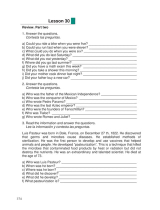 Review. Part two
1. Answer the questions.
Contesta las preguntas.
a) Could you ride a bike when you were five? __________________________
b) Could you run fast when you were eleven? __________________________
c) What could you do when you were six? _____________________________
d) What did you do last Saturday? ___________________________________
e) What did you eat yesterday? _____________________________________
f) Where did you go last summer? ___________________________________
g) Did you have a math exam this week? _____________________________
h) Did you take a shower this morning? _______________________________
i) Did your mother cook dinner last night? _____________________________
j) Did your father buy a new car? ____________________________________
2. Answer the questions.
Contesta las preguntas.
a) Who was the father of the Mexican Independence? ___________________
b) Who was the conqueror of Mexico? _______________________________
c) Who wrote Pedro Paramo? ______________________________________
d) Who was the last Aztec emperor? _________________________________
e) Who were the founders of Tenochtitlan? ____________________________
f) Who was Tlaloc? ______________________________________________
g) Who wrote Romeo and Juliet? ____________________________________
3. Read the information and answer the questions.
Lee la información y contesta las preguntas.
Luis Pasteur was born in Dole, France, on December 27 th, 1822. He discovered
that germs and microbes cause diseases. He established methods of
sterilization. He was the first person to develop and use vaccines that helped
animals and people. He developed “pasteurization”. This is a technique that killed
the microbes that contaminated food products by heat or radiation but did not
destroy the nutrients. He was an extraordinary and talented scientist. He died at
the age of 73.
a) Who was Luis Pasteur? _________________________________________
b) When was he born? ____________________________________________
c) Where was he born? ___________________________________________
d) What did he discover? __________________________________________
e) What did he develop? __________________________________________
f) What pasteurization is? _________________________________________
Lesson 30
374
_
_
_
_
_
_
_
_
_
_
_
_
_
_
_
_
 