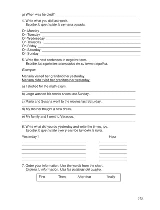 g) When was he died? ____________________________________________
4. Write what you did last week.
Escribe lo que hiciste la semana pasada.
On Monday _______________________________________________________
On Tuesday ______________________________________________________
On Wednesday ____________________________________________________
On Thursday _____________________________________________________
On Friday ________________________________________________________
On Saturday ______________________________________________________
On Sunday _______________________________________________________
5. Write the next sentences in negative form.
Escribe los siguientes enunciados en su forma negativa.
Example:
Mariana visited her grandmother yesterday.
Mariana didn’t visit her grandmother yesterday.
a) I studied for the math exam.
______________________________________________________________
b) Jorge washed his tennis shoes last Sunday.
______________________________________________________________
c) Mario and Susana went to the movies last Saturday.
______________________________________________________________
d) My mother bought a new dress.
______________________________________________________________
e) My family and I went to Veracruz.
______________________________________________________________
6. Write what did you do yesterday and write the times, too.
Escribe lo que hiciste ayer y escribe también la hora.
Yesterday I Hour
___________________________________ _______________
___________________________________ _______________
___________________________________ _______________
___________________________________ _______________
___________________________________ _______________
___________________________________ _______________
7. Order your information. Use the words from the chart.
Ordena tu información. Usa las palabras del cuadro.
First Then After that finally
375
 