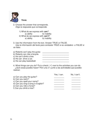 Think
2. Choose the answer that corresponds.
Elige la respuesta que corresponde.
1) What do we express with can?
a) ability b) inability
2) What do we express with can’t?
a) ability b) inability
3. Use the information from the text. Answer TRUE or FALSE.
Usa la información del texto para contestar TRUE si es verdadero o FALSE si
es falso.
a) Roberto can’t play the guitar. ________________________
b) Roberto can ride a bicycle. ________________________
c) He can’t climb a tree. ________________________
d) He can drive a car. ________________________
e) He can play basketball. ________________________
4. What things can you do? Put a check ( ) next to the activities you can do.
¿Qué cosas puedes hacer? Pon una ( ) junto a las actividades que puedes
realizar.
Yes, I can. No, I can’t.
a) Can you play the guitar? _________ ________
b) Can you swim? _________ ________
c) Can you spell your name? _________ ________
d) Can you sing a song in English? _________ ________
e) Can you ride a horse? _________ ________
f) Can you climb a tree? _________ ________
36
 