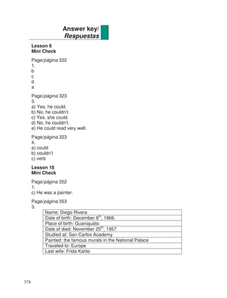 Lesson 6
Mini Check
Page/página 322
1.
b
c
d
a
Page/página 323
3.
a) Yes, he could.
b) No, he couldn’t.
c) Yes, she could.
d) No, he couldn’t.
e) He could read very well.
Page/página 323
4.
a) could
b) couldn’t
c) verb
Lesson 18
Mini Check
Page/página 352
1.
c) He was a painter.
Page/página 353
3.
Name: Diego Rivera
Date of birth: December 8th
, 1866.
Place of birth: Guanajuato
Date of died: November 25th
, 1957
Studied at: San Carlos Academy
Painted: the famous murals in the National Palace
Traveled to: Europe
Last wife: Frida Kahlo
Answer key/
Respuestas
378
 