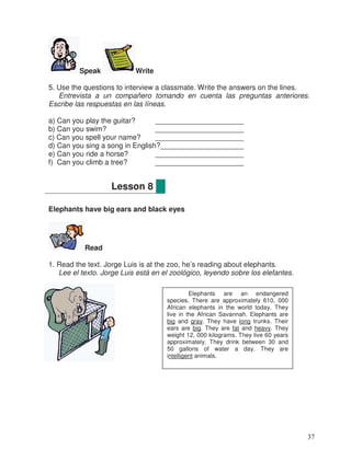 Speak Write
5. Use the questions to interview a classmate. Write the answers on the lines.
Entrevista a un compañero tomando en cuenta las preguntas anteriores.
Escribe las respuestas en las líneas.
a) Can you play the guitar? _____________________
b) Can you swim? _____________________
c) Can you spell your name? _____________________
d) Can you sing a song in English?____________________
e) Can you ride a horse? _____________________
f) Can you climb a tree? _____________________
Elephants have big ears and black eyes
Read
1. Read the text. Jorge Luis is at the zoo, he’s reading about elephants.
Lee el texto. Jorge Luis está en el zoológico, leyendo sobre los elefantes.
Lesson 8
Elephants are an endangered
species. There are approximately 610, 000
African elephants in the world today. They
live in the African Savannah. Elephants are
big and gray. They have long trunks. Their
ears are big. They are fat and heavy. They
weight 12, 000 kilograms. They live 60 years
approximately. They drink between 30 and
50 gallons of water a day. They are
intelligent animals.
37
_
_
_
_
_
_
 