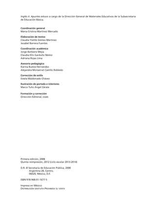Inglés II. Apuntes estuvo a cargo de la Dirección General de Materiales Educativos de la Subsecretaría
de Educación Básica.
Coordinación general
María Cristina Martínez Mercado
Elaboración de textos
Claudia Yvette Gómez Martínez
Jezabel Barrera Fuentes
Coordinación académica
Jorge Barbiere Mejía
Claudia Elín Garduño Néstor
Adriana Rojas Lima
Asesoría pedagógica
Karina Bustos Hernández
Alejandra Monserrat Castillo Robledo
Corrección de estilo
Estela Maldonado Chávez
Ilustración de portada e interiores
Marco Tulio Ángel Zárate
Formación y corrección
Dirección Editorial, dgme
Primera edición, 2008
Quinta reimpresión, 2012 (ciclo escolar 2013-2014)
D.R. © Secretaría de Educación Pública, 2008
Argentina 28, Centro,
06020, México, D.F.
ISBN 978-968-01-1677-5
Impreso en México
Distribución gratuita-Prohibida su venta
TS-APUN-INGLES-2-LEGAL-13-14.indd 2 06/09/12 15:49
 