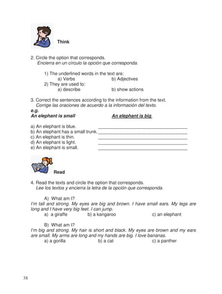 Think
2. Circle the option that corresponds.
Encierra en un círculo la opción que corresponda.
1) The underlined words in the text are:
a) Verbs b) Adjectives
2) They are used to:
a) describe b) show actions
3. Correct the sentences according to the information from the text.
Corrige las oraciones de acuerdo a la información del texto.
e.g.
An elephant is small An elephant is big
a) An elephant is blue. ___________________________________
b) An elephant has a small trunk.___________________________________
c) An elephant is thin. ___________________________________
d) An elephant is light. ___________________________________
e) An elephant is small. ___________________________________
Read
4. Read the texts and circle the option that corresponds.
Lee los textos y encierra la letra de la opción que corresponda.
A) What am I?
I’m tall and strong. My eyes are big and brown. I have small ears. My legs are
long and I have very big feet. I can jump.
a) a giraffe b) a kangaroo c) an elephant
B) What am I?
I’m big and strong. My hair is short and black. My eyes are brown and my ears
are small. My arms are long and my hands are big. I love bananas.
a) a gorilla b) a cat c) a panther
38
 