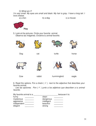 C) What am I?
I’m very small. My eyes are small and black. My hair is gray. I have a long tail. I
love cheese.
a) a lion b) a dog c) a mouse
Play
5. Look at the pictures. Circle your favorite animal.
Observa las imágenes. Encierra tu animal favorito.
Dog cat turtle horse
Cow rabbit hummingbird eagle
6. Read the options. Put a check ( ) next to the adjective that describes your
favorite animal.
Lee las opciones. Pon ( ) junto a los adjetivos que describen a tu animal
favorito.
My favorite animal is a ______________________ because it is:
funny ________ clean ________
mysterious ________ dangerous ________
aggressive ________ intelligent ________
independent ________ beautiful ________
elegant ________ strong ________
39
 