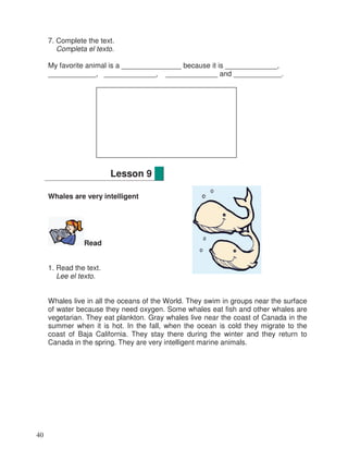 7. Complete the text.
Completa el texto.
My favorite animal is a _______________ because it is _____________,
____________, _____________, _____________ and ____________.
Whales are very intelligent
Read
1. Read the text.
Lee el texto.
Whales live in all the oceans of the World. They swim in groups near the surface
of water because they need oxygen. Some whales eat fish and other whales are
vegetarian. They eat plankton. Gray whales live near the coast of Canada in the
summer when it is hot. In the fall, when the ocean is cold they migrate to the
coast of Baja California. They stay there during the winter and they return to
Canada in the spring. They are very intelligent marine animals.
Lesson 9
40
 