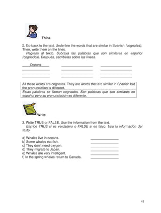 Think
2. Go back to the text. Underline the words that are similar in Spanish (cognates).
Then, write them on the lines.
Regresa al texto. Subraya las palabras que son similares en español
(cognados). Después, escríbelas sobre las líneas.
Oceans ___ _________________ _________________
_______________ _________________ _________________
_______________ _________________ _________________
_______________ _________________ _________________
All these words are cognates. They are words that are similar in Spanish but
the pronunciation is different.
Estas palabras se llaman cognados. Son palabras que son similares en
español pero su pronunciación es diferente.
Write
3. Write TRUE or FALSE. Use the information from the text.
Escribe TRUE si es verdadero o FALSE si es falso. Usa la información del
texto.
a) Whales live in oceans. _______________
b) Some whales eat fish. _______________
c) They don’t need oxygen. _______________
d) They migrate to Japan. _______________
e) Whales are very intelligent. _______________
f) In the spring whales return to Canada. _______________
41
 