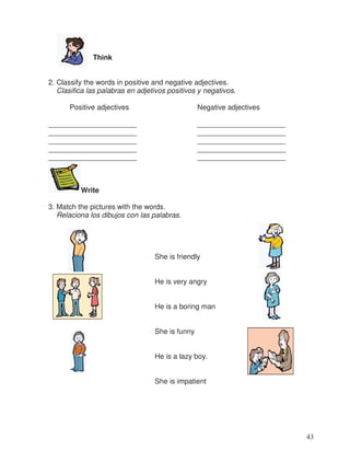 Think
2. Classify the words in positive and negative adjectives.
Clasifica las palabras en adjetivos positivos y negativos.
Positive adjectives Negative adjectives
______________________ ______________________
______________________ ______________________
______________________ ______________________
______________________ ______________________
______________________ ______________________
Write
3. Match the pictures with the words.
Relaciona los dibujos con las palabras.
She is friendly
He is very angry
He is a boring man
She is funny
He is a lazy boy.
She is impatient
43
 