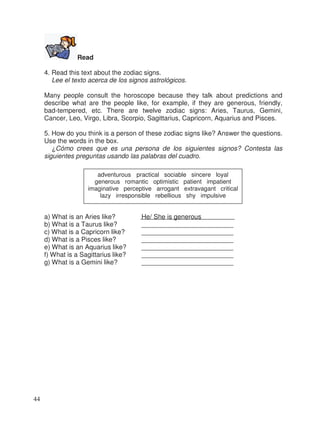 Read
4. Read this text about the zodiac signs.
Lee el texto acerca de los signos astrológicos.
Many people consult the horoscope because they talk about predictions and
describe what are the people like, for example, if they are generous, friendly,
bad-tempered, etc. There are twelve zodiac signs: Aries, Taurus, Gemini,
Cancer, Leo, Virgo, Libra, Scorpio, Sagittarius, Capricorn, Aquarius and Pisces.
5. How do you think is a person of these zodiac signs like? Answer the questions.
Use the words in the box.
¿Cómo crees que es una persona de los siguientes signos? Contesta las
siguientes preguntas usando las palabras del cuadro.
a) What is an Aries like? He/ She is generous
b) What is a Taurus like? _________________________
c) What is a Capricorn like? _________________________
d) What is a Pisces like? _________________________
e) What is an Aquarius like? _________________________
f) What is a Sagittarius like? _________________________
g) What is a Gemini like? _________________________
adventurous practical sociable sincere loyal
generous romantic optimistic patient impatient
imaginative perceptive arrogant extravagant critical
lazy irresponsible rebellious shy impulsive
44
 