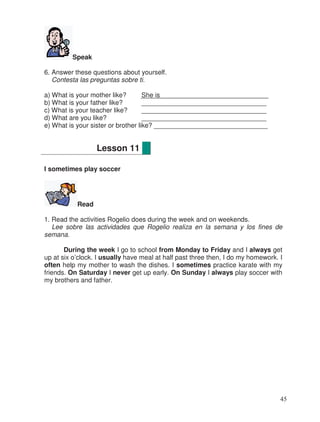 Speak
6. Answer these questions about yourself.
Contesta las preguntas sobre ti.
a) What is your mother like? She is
b) What is your father like? __________________________________
c) What is your teacher like? __________________________________
d) What are you like? __________________________________
e) What is your sister or brother like? _______________________________
I sometimes play soccer
Read
1. Read the activities Rogelio does during the week and on weekends.
Lee sobre las actividades que Rogelio realiza en la semana y los fines de
semana.
During the week I go to school from Monday to Friday and I always get
up at six o’clock. I usually have meal at half past three then, I do my homework. I
often help my mother to wash the dishes. I sometimes practice karate with my
friends. On Saturday I never get up early. On Sunday I always play soccer with
my brothers and father.
Lesson 11
45
 