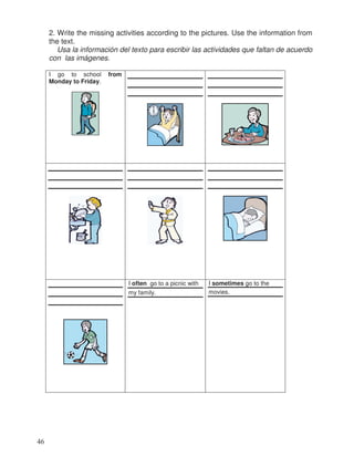 2. Write the missing activities according to the pictures. Use the information from
the text.
Usa la información del texto para escribir las actividades que faltan de acuerdo
con las imágenes.
I go to school from
Monday to Friday.
I often go to a picnic with
my family.
I sometimes go to the
movies.
46
 