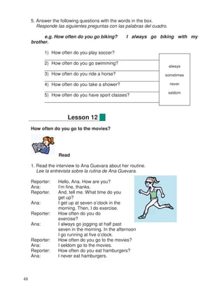 5. Answer the following questions with the words in the box.
Responde las siguientes preguntas con las palabras del cuadro.
e.g. How often do you go biking? I always go biking with my
brother.
1) How often do you play soccer?
_________________________________________________
2) How often do you go swimming?
_________________________________________________
3) How often do you ride a horse?
_________________________________________________
4) How often do you take a shower?
_________________________________________________
5) How often do you have sport classes?
_________________________________________________
How often do you go to the movies?
Read
1. Read the interview to Ana Guevara about her routine.
Lee la entrevista sobre la rutina de Ana Guevara.
Reporter: Hello, Ana. How are you?
Ana: I’m fine, thanks.
Reporter. And, tell me. What time do you
get up?
Ana: I get up at seven o’clock in the
morning. Then, I do exercise.
Reporter: How often do you do
exercise?
Ana: I always go jogging at half past
seven in the morning. In the afternoon
I go running at five o’clock.
Reporter: How often do you go to the movies?
Ana: I seldom go to the movies.
Reporter: How often do you eat hamburgers?
Ana: I never eat hamburgers.
Lesson 12
always
sometimes
never
seldom
48
 